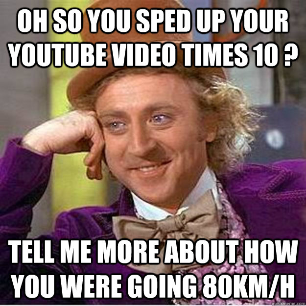 oh so you sped up your youtube video times 10 ? tell me more about how you were going 80km/h  