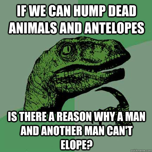 If we can hump dead animals and antelopes Is there a reason why a man and another man can't elope? - If we can hump dead animals and antelopes Is there a reason why a man and another man can't elope?  Philosoraptor