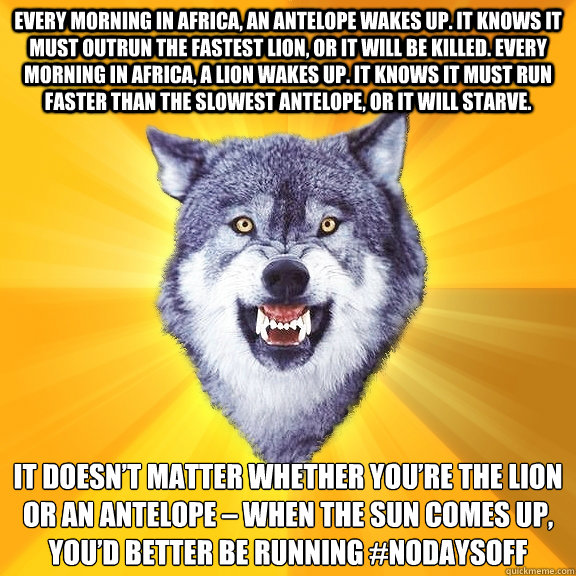 Every morning in Africa, an antelope wakes up. It knows it must outrun the fastest lion, or it will be killed. Every morning in Africa, a lion wakes up. It knows it must run faster than the slowest antelope, or it will starve.  It doesn’t matter whe  Courage Wolf