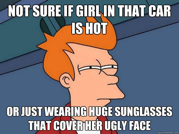 not sure if girl in that car is hot Or just wearing huge sunglasses that cover her ugly face  