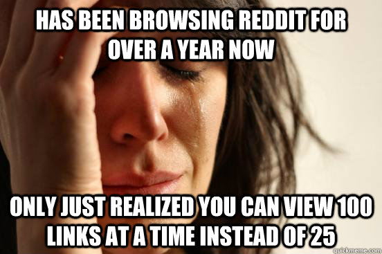 has been browsing reddit for  over a year now only just realized you can view 100 links at a time instead of 25  First World Problems