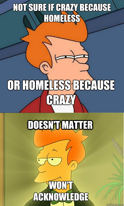 not sure if crazy because homeless or homeless because crazy doesn't matter Won't acknowledge  Enlightened Fry