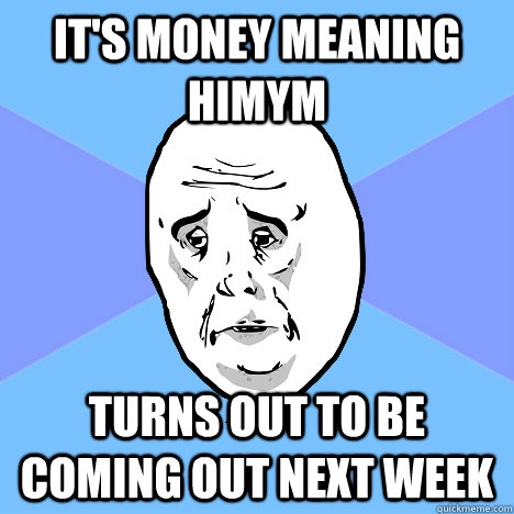 It's money meaning HIMYM turns out to be coming out next week  Okay Guy