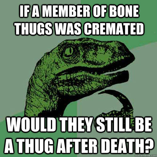 if a member of bone thugs was cremated would they still be a thug after death? - if a member of bone thugs was cremated would they still be a thug after death?  Philosoraptor