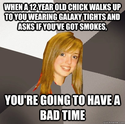 When a 12 year old chick walks up to you wearing galaxy tights and asks if you've got smokes, You're going to have a bad time  Musically Oblivious 8th Grader