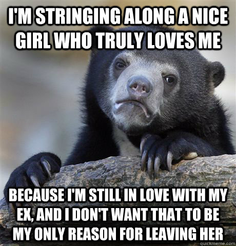 I'm stringing along a nice girl who truly loves me Because I'm still in love with my ex, and I don't want that to be my only reason for leaving her  Confession Bear