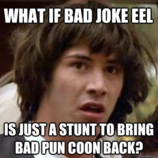 what if bad joke eel is just a stunt to bring bad pun coon back?  conspiracy keanu