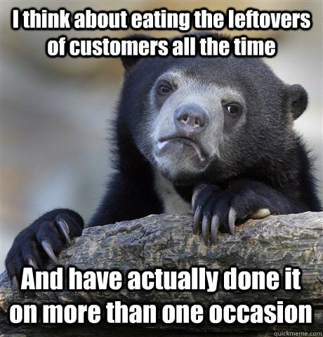 I think about eating the leftovers of customers all the time And have actually done it on more than one occasion   Confession Bear