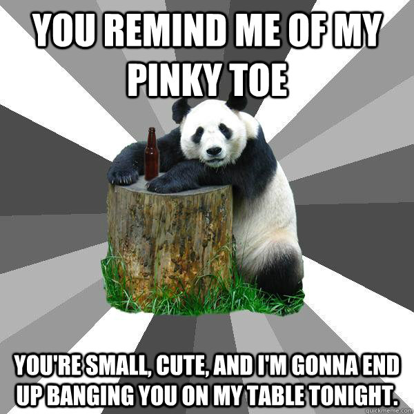 YOU REMIND ME OF MY PINKY TOE YOU'RE SMALL, CUTE, AND I'M GONNA END UP BANGING YOU ON MY TABLE TONIGHT.  Pickup-Line Panda