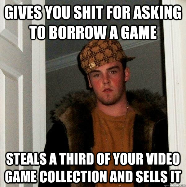 gives you shit for asking to borrow a game steals a third of your video game collection and sells it - gives you shit for asking to borrow a game steals a third of your video game collection and sells it  Scumbag Steve