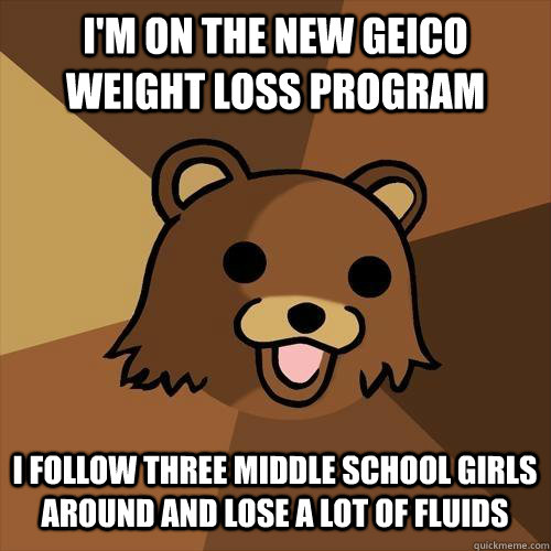 I'm on the new Geico weight loss program I follow three middle school girls around and lose a lot of fluids - I'm on the new Geico weight loss program I follow three middle school girls around and lose a lot of fluids  Pedobear