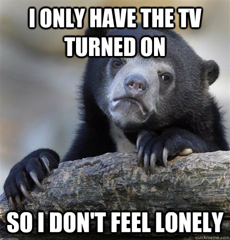 I only have the TV turned on So i don't feel lonely  Confession Bear