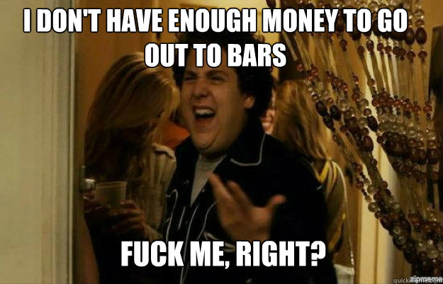 I don't have enough money to go out to bars FUCK ME, RIGHT?  fuck me right