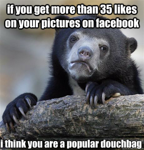 if you get more than 35 likes on your pictures on facebook i think you are a popular douchbag   Confession Bear