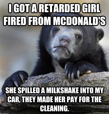 I got a retarded girl fired from McDonald's She Spilled a Milkshake into my car, They made her pay for the cleaning.  Confession Bear