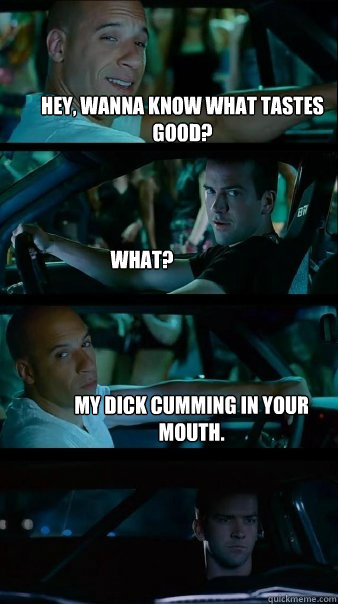 Hey, wanna know what tastes good? What? My dick cumming in your mouth.  Fast and Furious