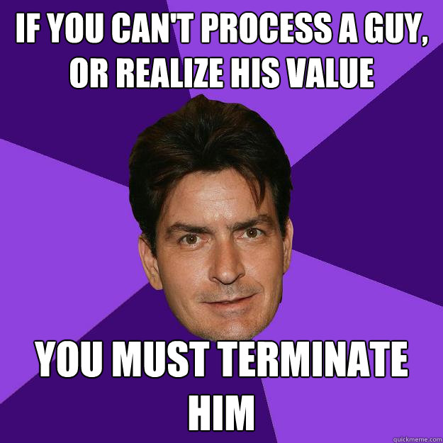 if you can't process a guy, or realize his value you must terminate him  - if you can't process a guy, or realize his value you must terminate him   Clean Sheen