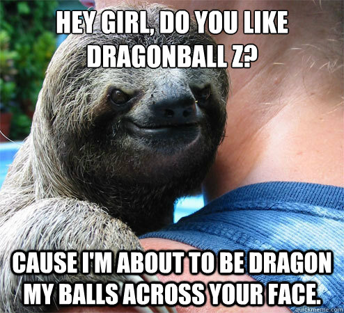 Hey Girl, Do you like Dragonball Z? Cause I'm about to be dragon my balls across your face.  Suspiciously Evil Sloth