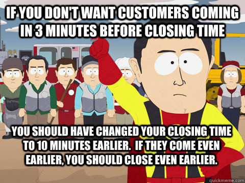 if you don't want customers coming in 3 minutes before closing time you should have changed your closing time to 10 minutes earlier.  if they come even earlier, you should close even earlier. - if you don't want customers coming in 3 minutes before closing time you should have changed your closing time to 10 minutes earlier.  if they come even earlier, you should close even earlier.  Captain Hindsight