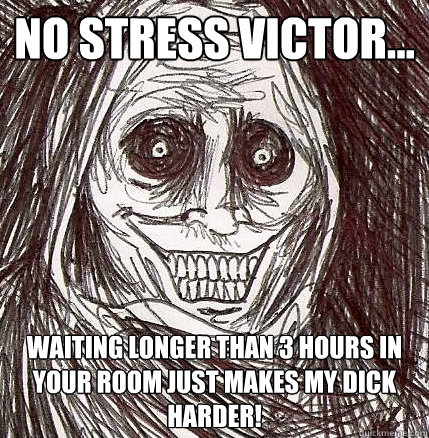 No stress victor... waiting longer than 3 hours in your room just makes my dick harder!   Horrifying Houseguest