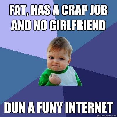 fat, has a crap job 
and no girlfriend dun a funy internet   Success Kid