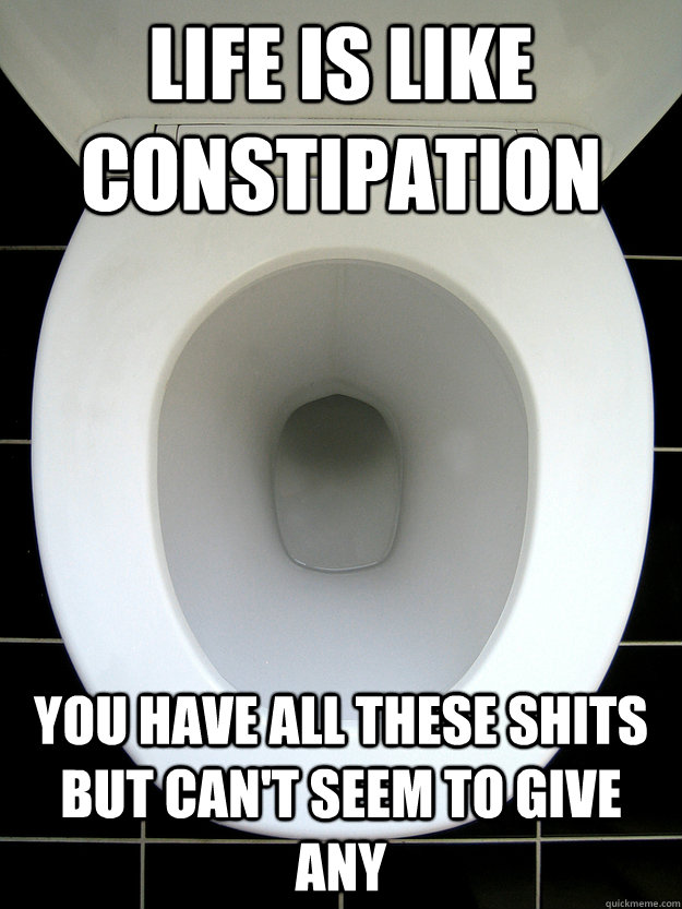 Life is like constipation You have all these shits but can't seem to give any  