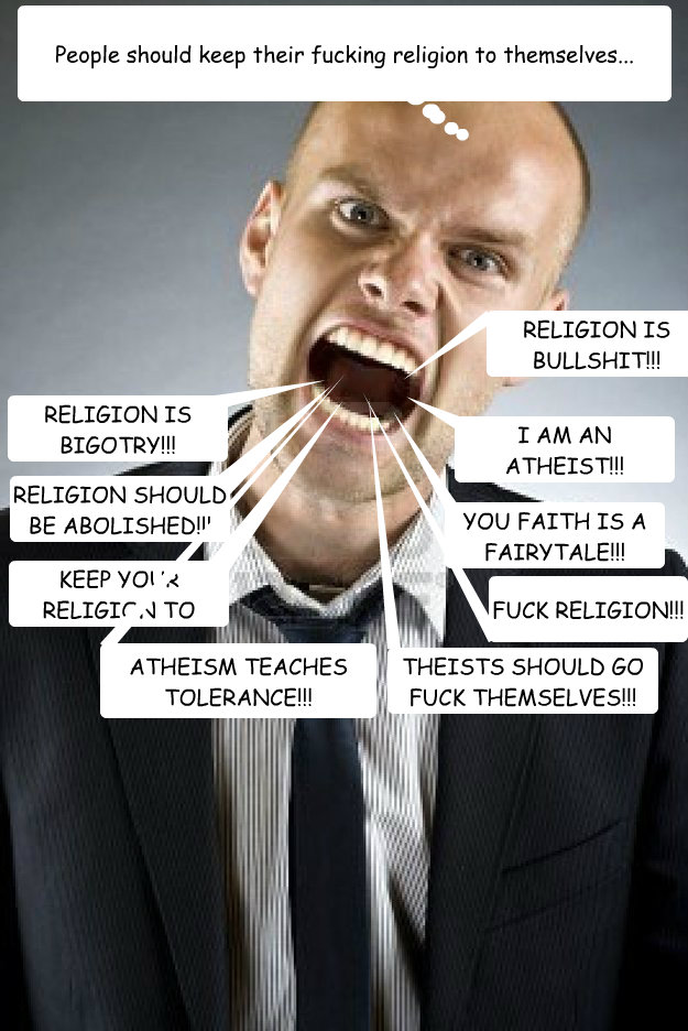 People should keep their fucking religion to themselves... FUCK RELIGION!!! I AM AN ATHEIST!!! YAAAH!!! RELIGION IS BULLSHIT!!! YOU FAITH IS A FAIRYTALE!!!
 KEEP YOUR RELIGION TO YOURSELVES!!! RELIGION SHOULD BE ABOLISHED!!! RELIGION IS BIGOTRY!!! THEISTS  Scumbag Atheist