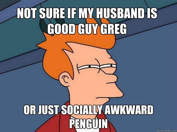 Not sure if my husband is good guy greg Or just socially awkward penguin  Futurama Fry