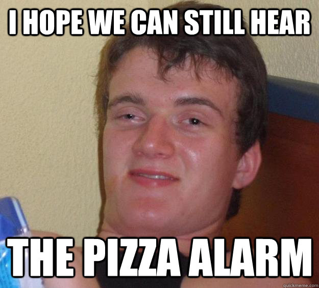 I hope we can still hear the pizza alarm  10 Guy