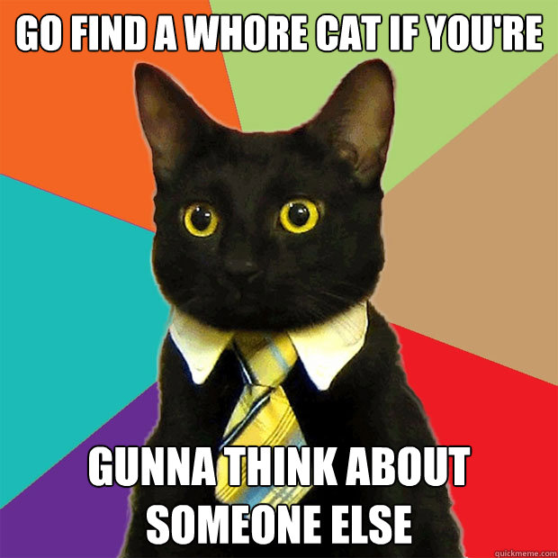 go find a whore cat if you're gunna think about someone else  Business Cat