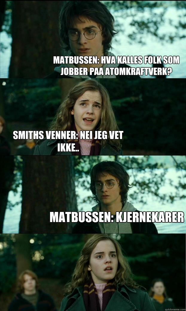 Matbussen: hva kalles folk som jobber paa atomkraftverk? smiths venner: nei jeg vet ikke.. matbussen: kjernekarer   Horny Harry