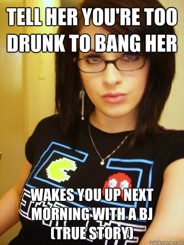 tell her you're too drunk to bang her wakes you up next morning with a bj                (true story)  Cool Chick Carol