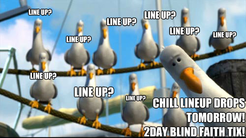 Line up? Line up? Line up? Line up? Line up? Line up? Line up? Line up? Line up? CHILL lineup drops tomorrow! 
2day Blind Faith Tix!   Nemo Seagulls