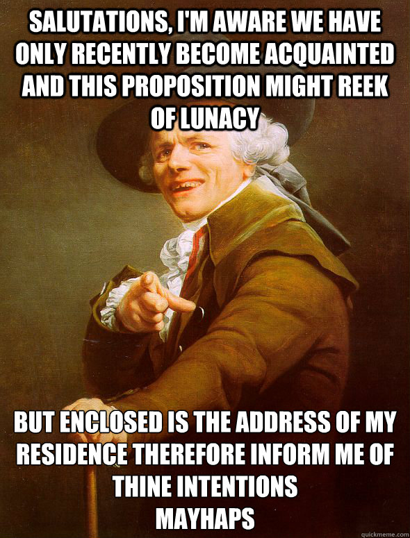 Salutations, I'm aware we have only recently become acquainted and this proposition might reek of lunacy But enclosed is the address of my residence therefore inform me of thine intentions
mayhaps  Joseph Ducreux