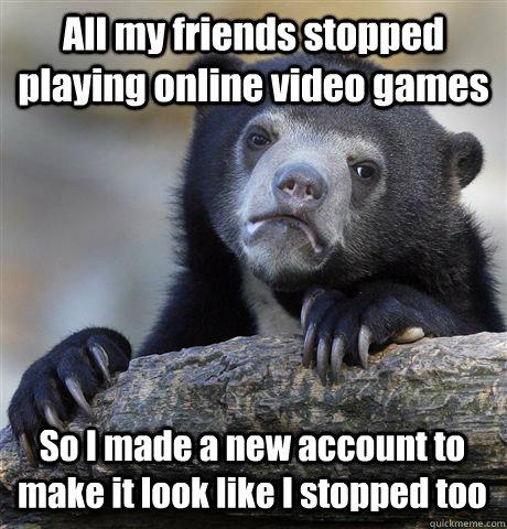 All my friends stopped playing online video games  So I made a new account to make it look like I stopped too - All my friends stopped playing online video games  So I made a new account to make it look like I stopped too  Confession Bear