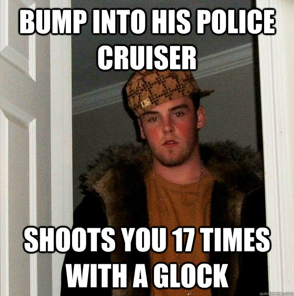 Bump into his police cruiser shoots you 17 times with a glock - Bump into his police cruiser shoots you 17 times with a glock  Scumbag Steve