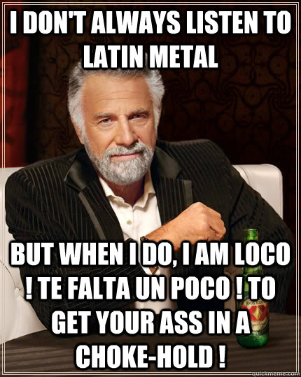 I don't always listen to latin metal but when I do, i am loco ! te falta un poco ! to get your ass in a choke-hold !  The Most Interesting Man In The World