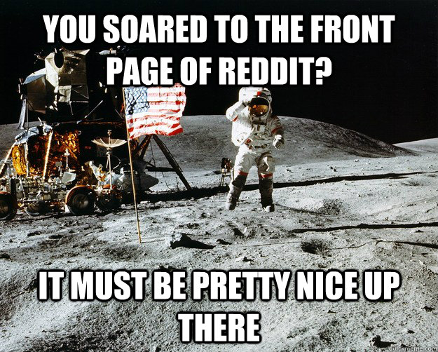 You soared to the front page of reddit? It must be pretty nice up there  Unimpressed Astronaut