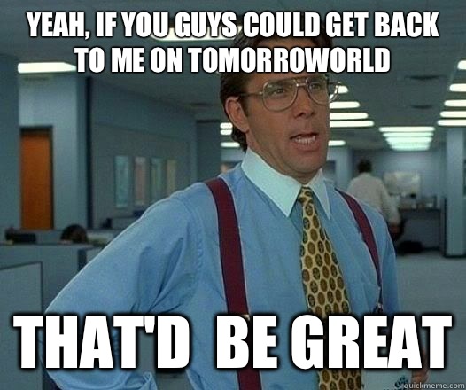 yeah, If you guys could get back to me on tomorroworld  That'd  be Great  Office Space Lumbergh