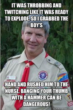 It was throbbing and twitching like it was ready to explode, so I grabbed the boy's hand and rushed him to the nurse. Banging your thumb with a hammer can be dangerous! - It was throbbing and twitching like it was ready to explode, so I grabbed the boy's hand and rushed him to the nurse. Banging your thumb with a hammer can be dangerous!  Harmless Scout Leader