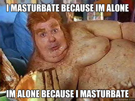 I masturbate because im alone im alone because i masturbate  Fat Bastard