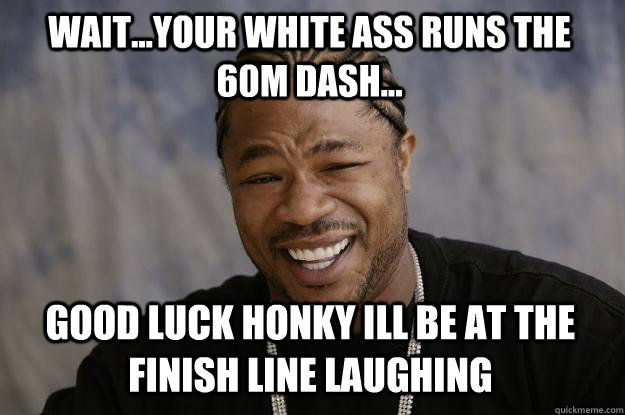 Wait...your white ass runs the 60m dash... Good luck honky ill be at the finish line laughing  Xzibit meme