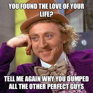 You found the love of your life? Tell me again why you dumped all the other perfect guys  Condescending Wonka