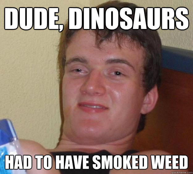 Dude, dinosaurs Had to have smoked weed  10 Guy