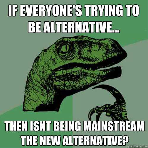 if everyone's Trying to be Alternative... Then Isnt being mainstream the new alternative?  Philosoraptor