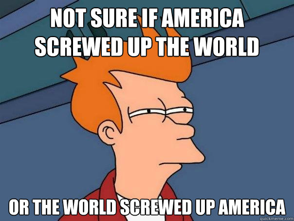 not sure if america screwed up the world or the world screwed up america  Futurama Fry