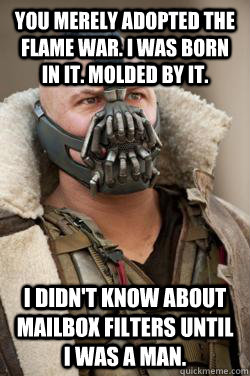 You merely adopted the flame war. I was born in it. Molded by it. I didn't know about mailbox filters until I was a man. - You merely adopted the flame war. I was born in it. Molded by it. I didn't know about mailbox filters until I was a man.  Bane