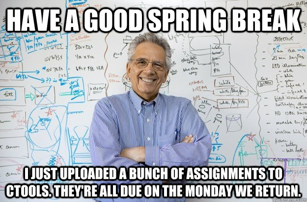 Have a good spring break I just uploaded a bunch of assignments to Ctools. They're all due on the monday we return.  Engineering Professor