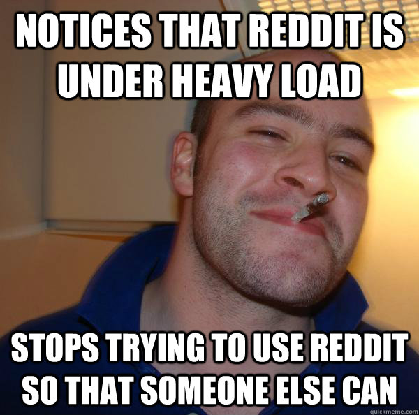 Notices that Reddit is under heavy load  Stops trying to use Reddit so that someone else can  - Notices that Reddit is under heavy load  Stops trying to use Reddit so that someone else can   Misc