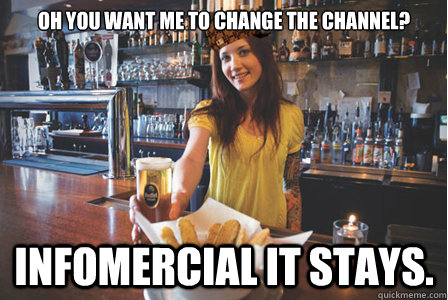 Oh you want me to change the channel? Infomercial it stays.  Scumbag Bartender